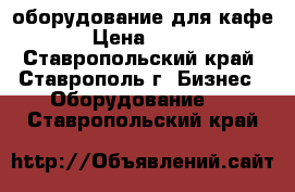 оборудование для кафе › Цена ­ 100 - Ставропольский край, Ставрополь г. Бизнес » Оборудование   . Ставропольский край